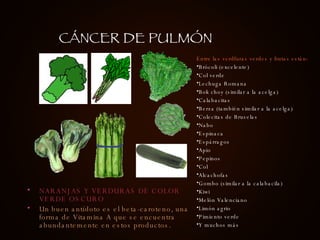 NARANJAS Y VERDURAS DE COLOR VERDE OSCURO Un buen antídoto es el beta-caroteno, una forma de Vitamina A que se encuentra abundantemente en estos productos. Entre las verdfuras verdes y frutas están: Brócoli (excelente) Col verde Lechuga Romana Bok choy (similar a la acelga) Calabacitas                   Berza (también similar a la acelga) Colecitas de Bruselas Nabo Espinaca Espárragos Apio                Pepinos Col Alcachofas Gombo (similar a la calabacila) Kiwi Melón Valenciano Limón agrio Pimiento verde Y muchos más   CÁNCER DE PULMÓN 