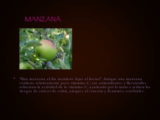 “ Una manzana al día mantiene lejos al doctor”. Aunque una manzana contiene relativamente poca vitamina C, sus antioxidantes y flavonoides refuerzan la actividad de la vitamina C, ayudando por lo tanto a reducir los riesgos de cáncer de colon, ataques al corazón y derrames cerebrales. MANZANA 