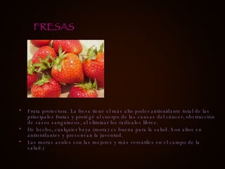 Fruta protectora. La fresa tiene el más alto poder antioxidante total de las principales frutas y protégé al cuerpo de las causas del cáncer, obstrucción de vasos sanguineos, al eliminar los radicales libres. De hecho, cualquier baya (mora) es buena para la salud. Son altos en antioxidantes y presenvan la juventud. Las moras azules son las mejores y más versátiles en el campo de la salud.) FRESAS 