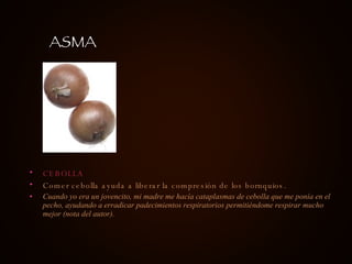 CEBOLLA Comer cebolla ayuda a liberar la compresión de los bornquios. Cuando yo era un jovencito, mi madre me hacía cataplasmas de cebolla que me ponía en el pecho, ayudando a erradicar padecimientos respiratorios permitiéndome respirar mucho mejor (nota del autor). ASMA 