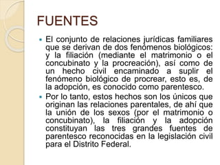 FUENTES 
 El conjunto de relaciones jurídicas familiares 
que se derivan de dos fenómenos biológicos: 
y la filiación (mediante el matrimonio o el 
concubinato y la procreación), así como de 
un hecho civil encaminado a suplir el 
fenómeno biológico de procrear, esto es, de 
la adopción, es conocido como parentesco. 
 Por lo tanto, estos hechos son los únicos que 
originan las relaciones parentales, de ahí que 
la unión de los sexos (por el matrimonio o 
concubinato), la filiación y la adopción 
constituyan las tres grandes fuentes de 
parentesco reconocidas en la legislación civil 
para el Distrito Federal. 
 