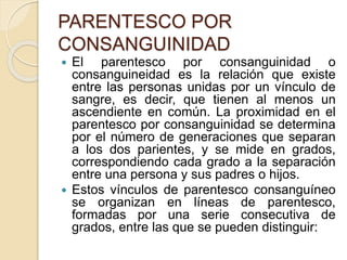 PARENTESCO POR 
CONSANGUINIDAD 
 El parentesco por consanguinidad o 
consanguineidad es la relación que existe 
entre las personas unidas por un vínculo de 
sangre, es decir, que tienen al menos un 
ascendiente en común. La proximidad en el 
parentesco por consanguinidad se determina 
por el número de generaciones que separan 
a los dos parientes, y se mide en grados, 
correspondiendo cada grado a la separación 
entre una persona y sus padres o hijos. 
 Estos vínculos de parentesco consanguíneo 
se organizan en líneas de parentesco, 
formadas por una serie consecutiva de 
grados, entre las que se pueden distinguir: 
 