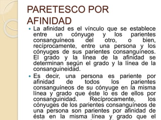 PARETESCO POR 
AFINIDAD 
 La afinidad es el vínculo que se establece 
entre un cónyuge y los parientes 
consanguíneos del otro, o bien, 
recíprocamente, entre una persona y los 
cónyuges de sus parientes consanguíneos. 
El grado y la línea de la afinidad se 
determinan según el grado y la línea de la 
consanguineidad. 
 Es decir, una persona es pariente por 
afinidad de todos los parientes 
consanguíneos de su cónyuge en la misma 
línea y grado que éste lo es de ellos por 
consanguinidad. Recíprocamente, los 
cónyuges de los parientes consanguíneos de 
una persona son parientes por afinidad de 
ésta en la misma línea y grado que el 
pariente consanguíneo del que son 
 