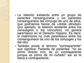  La relación existente entre un grupo de 
parientes consanguíneos y los parientes 
consanguíneos del cónyuge de uno de ellos, 
que podríamos llamar de «doble afinidad» 
(por ejemplo, la relación existente entre los 
consuegros o los concuños), no genera 
parentesco en el Derecho hispano. Es decir, 
el matrimonio no crea parentesco entre los 
consanguíneos de uno de los cónyuges y los 
del otro. 
 También existe el término "contrapariente" 
que significa: Pariente de parientes: "no es 
primo directo mío, es un contrapariente 
porque es primo de mi cuñado" así se le 
llama a contrapariente. 
 