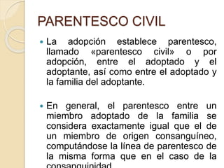 PARENTESCO CIVIL 
 La adopción establece parentesco, 
llamado «parentesco civil» o por 
adopción, entre el adoptado y el 
adoptante, así como entre el adoptado y 
la familia del adoptante. 
 En general, el parentesco entre un 
miembro adoptado de la familia se 
considera exactamente igual que el de 
un miembro de origen consanguíneo, 
computándose la línea de parentesco de 
la misma forma que en el caso de la 
consanguinidad. 
 