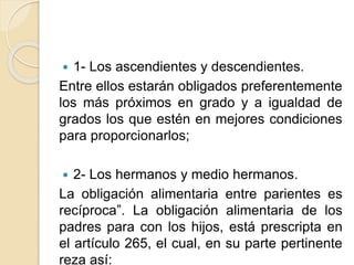  1- Los ascendientes y descendientes. 
Entre ellos estarán obligados preferentemente 
los más próximos en grado y a igualdad de 
grados los que estén en mejores condiciones 
para proporcionarlos; 
 2- Los hermanos y medio hermanos. 
La obligación alimentaria entre parientes es 
recíproca”. La obligación alimentaria de los 
padres para con los hijos, está prescripta en 
el artículo 265, el cual, en su parte pertinente 
reza así: 
 