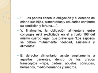  “… Los padres tienen la obligación y el derecho de 
criar a sus hijos, alimentarlos y educarlos conforme 
su condición y fortuna….”. 
 Y, finalmente, la obligación alimentaria entre 
cónyuges está explicitada en el artículo 198 del 
mismo cuerpo legal, que prevé que “Los esposos 
se deben mutuamente fidelidad, asistencia y 
alimentos”. 
 El derecho alimentario, asiste ampliamente a 
aquellos parientes, dentro de los grados 
transcriptos –hijos, padres, abuelos, cónyuges, 
hermanos, medio hermanos y suegros. 
 