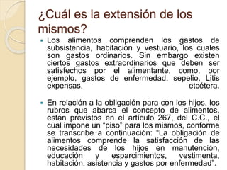 ¿Cuál es la extensión de los 
mismos? 
 Los alimentos comprenden los gastos de 
subsistencia, habitación y vestuario, los cuales 
son gastos ordinarios. Sin embargo existen 
ciertos gastos extraordinarios que deben ser 
satisfechos por el alimentante, como, por 
ejemplo, gastos de enfermedad, sepelio, Litis 
expensas, etcétera. 
 En relación a la obligación para con los hijos, los 
rubros que abarca el concepto de alimentos, 
están previstos en el artículo 267, del C.C., el 
cual impone un “piso” para los mismos, conforme 
se transcribe a continuación: “La obligación de 
alimentos comprende la satisfacción de las 
necesidades de los hijos en manutención, 
educación y esparcimientos, vestimenta, 
habitación, asistencia y gastos por enfermedad”. 
 