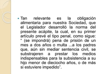  Tan relevante es la obligación 
alimentaria para nuestra Sociedad, que 
el Legislador desarrolló la norma del 
presente acápite, la cual, en su primer 
artículo prevé el tipo penal, como sigue: 
“ (se impondrá) pena de prisión de un 
mes a dos años o multa ...a los padres 
que, aún sin mediar sentencia civil, se 
substrajeren a prestar los medios 
indispensables para la subsistencia a su 
hijo menor de dieciocho años, o de más 
si estuviere impedido”. 
 