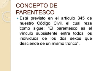 CONCEPTO DE 
PARENTESCO 
 Está previsto en el artículo 345 de 
nuestro Código Civil, el cual reza 
como sigue: “El parentesco es el 
vínculo subsistente entre todos los 
individuos de los dos sexos que 
desciende de un mismo tronco”. 
 