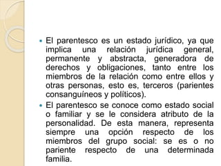  El parentesco es un estado jurídico, ya que 
implica una relación jurídica general, 
permanente y abstracta, generadora de 
derechos y obligaciones, tanto entre los 
miembros de la relación como entre ellos y 
otras personas, esto es, terceros (parientes 
consanguíneos y políticos). 
 El parentesco se conoce como estado social 
o familiar y se le considera atributo de la 
personalidad. De esta manera, representa 
siempre una opción respecto de los 
miembros del grupo social: se es o no 
pariente respecto de una determinada 
familia. 
 