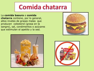 La  comida basura  o  comida chatarra  contiene, por lo general, altos niveles de grasas malas  que producen  colesterol (grasa en la sangre), sal, condimentos o azúcares que estimulan el apetito y la sed. 