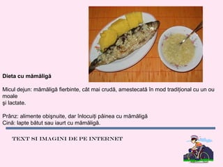 Dieta cu mămăligă

Micul dejun: mămăligă fierbinte, cât mai crudă, amestecată în mod tradiţional cu un ou
moale
şi lactate.

Prânz: alimente obişnuite, dar înlocuiţi pâinea cu mămăligă
Cină: lapte bătut sau iaurt cu mămăligă.

   Text si imagini de pe internet
 