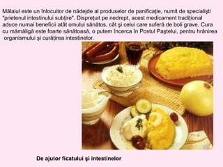 Mălaiul este un înlocuitor de nădejde al produselor de panificaţie, numit de specialişti
"prietenul intestinului subţire". Dispreţuit pe nedrept, acest medicament tradiţional
aduce numai beneficii atât omului sănătos, cât şi celui care suferă de boli grave. Cura
cu mămăligă este foarte sănătoasă, o putem încerca în Postul Paştelui, pentru hrănirea
 organismului şi curăţirea intestinelor.




             De ajutor ficatului şi intestinelor
 