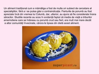 Un aliment tradiţional cum e mămăliga a fost de multe ori subiect de cercetare al
specialiştilor, fără a i se putea găsi o contraindicaţie. Fierturile de porumb au fost
apreciate încă din vremea lui Columb, dar, ulterior, au ajuns să fie considerate hrana
săracilor. Studiile recente au scos în evidenţă faptul că media de viaţă a triburilor
amerindiene care se hrăneau cu porumb crud sau fiert, era mult mai mare decât
 a altor comunităţi învecinate, cărora le lipsea din dietă acest aliment.
 