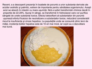 Recent, s-a descoperit prezenţa în boabele de porumb a unor substanţe derivate ale
acizilor arahidic şi palmitic, extrem de importante pentru sănătatea organismului. Aceşti
 acizi se absorb în intestin cu mare uşurinţă, fără a suferi transformări chimice decât în
 proporţie de 22-28%. Ajunşi în sânge, se transformă în hidroxiacizi care vor purifica
sângele de unele substanţe toxice. Efectul detoxifiant al substanţelor din porumb
 uşurează efortul ficatului de neutralizare a substanţelor toxice, reducând considerabil
riscul la insuficienţe şi ciroze hepatice. La populaţiile unde se consumă zilnic terci de
mălai, incidenţa bolilor hepatice este de 10 ori mai mică, iar copiii au o dezvoltare
mai bună.
 
