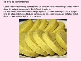 Ne ajută să trăim mai mult

Cercetătorii endocrinologi consideră că un consum zilnic de mămăligă scade cu 60%
riscul de boli psihice generate de disfuncţii tiroidiene.
De asemenea, consumul de mămăligă reglează concentraţia de glucoză în sânge,
fiind de folos diabeticilor. Reduce cantitatea de colesterol din sânge, scăzând astfel
riscul de ateroscleroză şi, implicit, de infarct.
 