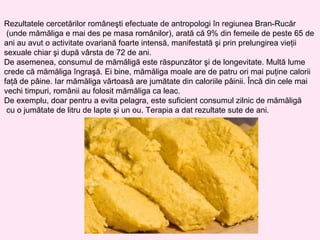 Rezultatele cercetărilor româneşti efectuate de antropologi în regiunea Bran-Rucăr
 (unde mămăliga e mai des pe masa românilor), arată că 9% din femeile de peste 65 de
ani au avut o activitate ovariană foarte intensă, manifestată şi prin prelungirea vieţii
sexuale chiar şi după vârsta de 72 de ani.
De asemenea, consumul de mămăligă este răspunzător şi de longevitate. Multă lume
crede că mămăliga îngraşă. Ei bine, mămăliga moale are de patru ori mai puţine calorii
faţă de pâine. Iar mămăliga vârtoasă are jumătate din caloriile pâinii. Încă din cele mai
vechi timpuri, românii au folosit mămăliga ca leac.
De exemplu, doar pentru a evita pelagra, este suficient consumul zilnic de mămăligă
 cu o jumătate de litru de lapte şi un ou. Terapia a dat rezultate sute de ani.
 