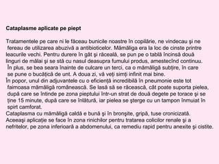 Cataplasme aplicate pe piept

Tratamentele pe care ni le făceau bunicile noastre în copilărie, ne vindecau şi ne
 fereau de utilizarea abuzivă a antibioticelor. Mămăliga era la loc de cinste printre
leacurile vechi. Pentru durere în gât şi răceală, se pun pe o tablă încinsă două
linguri de mălai şi se stă cu nasul deasupra fumului produs, amestecînd continuu.
 În plus, se bea seara înainte de culcare un terci, ca o mămăligă subţire, în care
 se pune o bucăţică de unt. A doua zi, vă veţi simţi infinit mai bine.
În popor, unul din adjuvantele cu o eficienţă incredibilă în pneumonie este tot
 faimoasa mămăligă românească. Se lasă să se răcească, cât poate suporta pielea,
 după care se întinde pe zona pieptului într-un strat de două degete pe torace şi se
 ţine 15 minute, după care se înlătură, iar pielea se şterge cu un tampon înmuiat în
 spirt camforat.
Cataplasma cu mămăligă caldă e bună şi în bronşite, gripă, tuse cronicizată.
Aceeaşi aplicaţie se face în zona rinichilor pentru tratarea colicilor renale şi a
nefritelor, pe zona inferioară a abdomenului, ca remediu rapid pentru anexite şi cistite.
 
