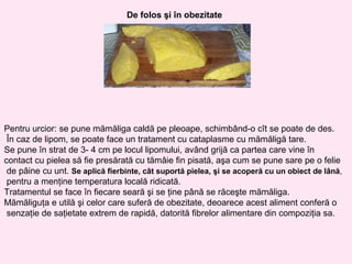 De folos şi în obezitate




Pentru urcior: se pune mămăliga caldă pe pleoape, schimbând-o cît se poate de des.
 În caz de lipom, se poate face un tratament cu cataplasme cu mămăligă tare.
Se pune în strat de 3- 4 cm pe locul lipomului, având grijă ca partea care vine în
contact cu pielea să fie presărată cu tămâie fin pisată, aşa cum se pune sare pe o felie
 de pâine cu unt. Se aplică fierbinte, cât suportă pielea, şi se acoperă cu un obiect de lână,
 pentru a menţine temperatura locală ridicată.
Tratamentul se face în fiecare seară şi se ţine până se răceşte mămăliga.
Mămăliguţa e utilă şi celor care suferă de obezitate, deoarece acest aliment conferă o
 senzaţie de saţietate extrem de rapidă, datorită fibrelor alimentare din compoziţia sa.
 