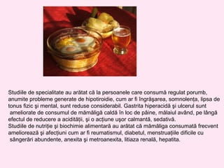 Studiile de specialitate au arătat că la persoanele care consumă regulat porumb,
anumite probleme generate de hipotiroidie, cum ar fi îngrăşarea, somnolenţa, lipsa de
tonus fizic şi mental, sunt reduse considerabil. Gastrita hiperacidă şi ulcerul sunt
 ameliorate de consumul de mămăligă caldă în loc de pâine, mălaiul având, pe lângă
efectul de reducere a acidităţii, şi o acţiune uşor calmantă, sedativă.
Studiile de nutriţie şi biochimie alimentară au arătat că mămăliga consumată frecvent
ameliorează şi afecţiuni cum ar fi reumatismul, diabetul, menstruaţiile dificile cu
 sângerări abundente, anexita şi metroanexita, litiaza renală, hepatita.
 