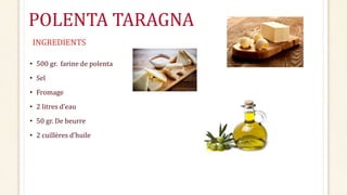POLENTA TARAGNA
• 500 gr. farine de polenta
• Sel
• Fromage
• 2 litres d’eau
• 50 gr. De beurre
• 2 cuillères d’huile
INGREDIENTS
 