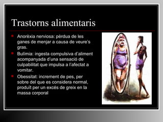 Trastorns alimentaris






Anorèxia nerviosa: pèrdua de les
ganes de menjar a causa de veure’s
gras.
Bulímia: ingesta compulsiva d’aliment
acompanyada d’una sensació de
culpabilitat que impulsa a l’afectat a
vomitar.
Obessitat: increment de pes, per
sobre del que es considera normal,
produït per un excés de greix en la
massa corporal

 