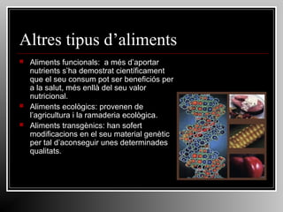Altres tipus d’aliments





Aliments funcionals: a més d’aportar
nutrients s’ha demostrat científicament
que el seu consum pot ser beneficiós per
a la salut, més enllà del seu valor
nutricional.
Aliments ecològics: provenen de
l’agricultura i la ramaderia ecològica.
Aliments transgènics: han sofert
modificacions en el seu material genètic
per tal d’aconseguir unes determinades
qualitats.

 