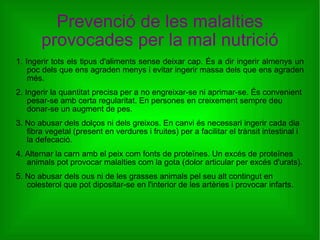 Prevenció de les malalties provocades per la mal nutrició 1. Ingerir tots els tipus d'aliments sense deixar cap. És a dir ingerir almenys un poc dels que ens agraden menys i evitar ingerir massa dels que ens agraden més. 2. Ingerir la quantitat precisa per a no engreixar-se ni aprimar-se. És convenient pesar-se amb certa regularitat. En persones en creixement sempre deu donar-se un augment de pes. 3. No abusar dels dolços ni dels greixos. En canvi és necessari ingerir cada dia fibra vegetal (present en verdures i fruites) per a facilitar el trànsit intestinal i la defecació. 4. Alternar la carn amb el peix com fonts de proteïnes. Un excés de proteïnes animals pot provocar malalties com la gota (dolor articular per excés d'urats). 5. No abusar dels ous ni de les grasses animals pel seu alt contingut en colesterol que pot dipositar-se en l'interior de les artèries i provocar infarts. 
