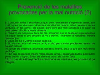 Prevenció de les malalties provocades per la mal nutrició (2) 6. Consumir fruites i amanides ja que, com normalment s'ingereixen crues, són molt riques en vitamines. Aquestes substàncies també estan presents en les verdures, en les carns i els peixos, però com són molt sensibles a la calor, es destrueixen al bullir aquests aliments. 7. Repartir els menjars al llarg del dia, procurant que el desdejuni sigui abundós i el sopar escàs si poc després es va a dormir, i mantenir la regularitat horària dels menjars. 8. Beure de 1,5 a 2 litres d'aigua cada dia 9. No abusar de la sal (menys de 3g al dia) per a evitar problemes renals i de pressió arterial. 10. Evitar els destil·lats alcohòlics (ginebra, brandi, etc.) ja que són molt tòxics pel fetge. 11. En cas de diarrees ingerir molts líquids, arròs, i pastanaga bullits, peix bullit i poma bullida o iogurt. Evitar els aliments crus i els rics en fibra. 12. En cas de estrenyiment es recomana les verdures, les prunes i el pa integral. 