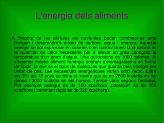 L'energia dels aliments A l'interior de les cèl·lules els nutrientes poden combinar-se amb l'oxigen i desprendre's diòxid de carboni, aigua i energia. Aquesta energia se sol expressar en calories o en quilocalories. Una caloria és la quantitat de calor necessària per a elevar un grau centígrad la temperatura d'un gram d'aigua. Una quilocaloria és 1000 calories. Si s'ingereix massa aliment l'energia sobrant s'emmagatzema en forma de lípids, ja que és el tipus de molècules que guarda més energia per unitat de pes. Les necessitats energètiques varien amb l'edat. Entre els 15 i els 18 anys es dóna el màxim que és de 2500 kcal/dia en les dones i 3000 kcal/dia en els homes. També vària segons l'activitat. Per exemple assegut és de 100 kcal/hora, passejant és de 160 kcal/hora i caminant ràpid és de 320 kcal/hora). 
