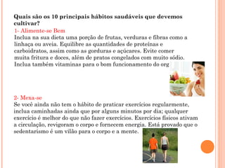 Quais são os 10 principais hábitos saudáveis que devemos
cultivar?
1- Alimente-se Bem
Inclua na sua dieta uma porção de frutas, verduras e fibras como a
linhaça ou aveia. Equilibre as quantidades de proteínas e
carboidratos, assim como as gorduras e açúcares. Evite comer
muita fritura e doces, além de pratos congelados com muito sódio.
Inclua também vitaminas para o bom funcionamento do organismo.




2- Mexa-se
Se você ainda não tem o hábito de praticar exercícios regularmente,
inclua caminhadas ainda que por alguns minutos por dia; qualquer
exercício é melhor do que não fazer exercícios. Exercícios físicos ativam
a circulação, revigoram o corpo e fornecem energia. Está provado que o
sedentarismo é um vilão para o corpo e a mente.
 
