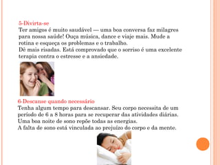 5-Divirta-se
Ter amigos é muito saudável — uma boa conversa faz milagres
para nossa saúde! Ouça música, dance e viaje mais. Mude a
rotina e esqueça os problemas e o trabalho.
Dê mais risadas. Está comprovado que o sorriso é uma excelente
terapia contra o estresse e a ansiedade.




6-Descanse quando necessário
Tenha algum tempo para descansar. Seu corpo necessita de um
período de 6 a 8 horas para se recuperar das atividades diárias.
Uma boa noite de sono repõe todas as energias.
A falta de sono está vinculada ao prejuízo do corpo e da mente.
 