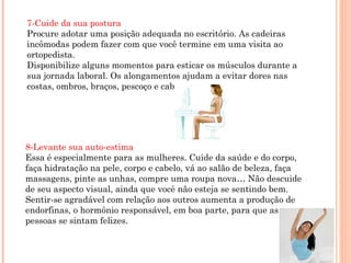 7-Cuide da sua postura
Procure adotar uma posição adequada no escritório. As cadeiras
incômodas podem fazer com que você termine em uma visita ao
ortopedista.
Disponibilize alguns momentos para esticar os músculos durante a
sua jornada laboral. Os alongamentos ajudam a evitar dores nas
costas, ombros, braços, pescoço e cabeça.




8-Levante sua auto-estima
Essa é especialmente para as mulheres. Cuide da saúde e do corpo,
faça hidratação na pele, corpo e cabelo, vá ao salão de beleza, faça
massagens, pinte as unhas, compre uma roupa nova… Não descuide
de seu aspecto visual, ainda que você não esteja se sentindo bem.
Sentir-se agradável com relação aos outros aumenta a produção de
endorfinas, o hormônio responsável, em boa parte, para que as
pessoas se sintam felizes.
 