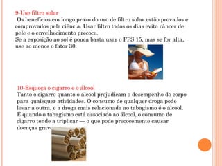 9-Use filtro solar
 Os benefícios em longo prazo do uso de filtro solar estão provados e
comprovados pela ciência. Usar filtro todos os dias evita câncer de
pele e o envelhecimento precoce.
Se a exposição ao sol é pouca basta usar o FPS 15, mas se for alta,
use ao menos o fator 30.




10-Esqueça o cigarro e o álcool
Tanto o cigarro quanto o álcool prejudicam o desempenho do corpo
para quaisquer atividades. O consumo de qualquer droga pode
levar a outra, e a droga mais relacionada ao tabagismo é o álcool.
E quando o tabagismo está associado ao álcool, o consumo de
cigarro tende a triplicar — o que pode precocemente causar
doenças graves.
 
