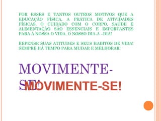 POR ESSES E TANTOS OUTROS MOTIVOS QUE A
EDUCAÇÃO FÍSICA, A PRÁTICA DE ATIVIDADES
FÍSICAS, O CUIDADO COM O CORPO, SAÚDE E
ALIMENTAÇÃO SÃO ESSENCIAIS E IMPORTANTES
PARA A NOSSA O VIDA, O NOSSO DIA-A –DIA!

REPENSE SUAS ATITUDES E SEUS HABITOS DE VIDA!
SEMPRE HÁ TEMPO PARA MUDAR E MELHORAR!




MOVIMENTE-
SE!
 