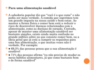    Para uma alimentação saudável

   A sabedoria popular diz que “você é o que come” e não
    podia ser mais verdade. A comida que ingerimos tem
    um grande impacto na nossa saúde e bem-estar. Ao
    manter a forma física e comer bem está a reduzir o
    risco de desenvolver doenças relacionadas com a
    alimentação, como as doenças de coração. Contudo,
    apesar de manter uma alimentação saudável ser
    bastante simples, existe ainda muita confusão no
    grande público sobre no que consiste comer bem, ou a
    ideia geral que já está a cumprir os requisitos para
    uma boa alimentação, o que muitas vezes não é
    verdade. Por exemplo:
   ● 69,3% das pessoas pensa que a sua alimentação é
    saudável
   ● 71% das pessoas afirma “eu não preciso de mudar os
    meus hábitos alimentares, já que como bastante bem
    e de forma saudável”
 