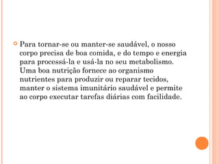    Para tornar-se ou manter-se saudável, o nosso
    corpo precisa de boa comida, e do tempo e energia
    para processá-la e usá-la no seu metabolismo.
    Uma boa nutrição fornece ao organismo
    nutrientes para produzir ou reparar tecidos,
    manter o sistema imunitário saudável e permite
    ao corpo executar tarefas diárias com facilidade.
 