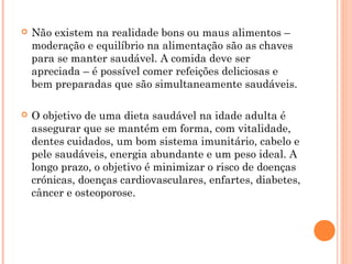    Não existem na realidade bons ou maus alimentos –
    moderação e equilíbrio na alimentação são as chaves
    para se manter saudável. A comida deve ser
    apreciada – é possível comer refeições deliciosas e
    bem preparadas que são simultaneamente saudáveis.

   O objetivo de uma dieta saudável na idade adulta é
    assegurar que se mantém em forma, com vitalidade,
    dentes cuidados, um bom sistema imunitário, cabelo e
    pele saudáveis, energia abundante e um peso ideal. A
    longo prazo, o objetivo é minimizar o risco de doenças
    crónicas, doenças cardiovasculares, enfartes, diabetes,
    câncer e osteoporose.
 