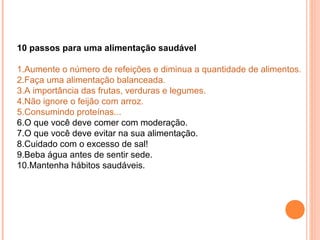 10 passos para uma alimentação saudável
 
1.Aumente o número de refeições e diminua a quantidade de alimentos.
2.Faça uma alimentação balanceada.
3.A importância das frutas, verduras e legumes.
4.Não ignore o feijão com arroz.
5.Consumindo proteínas...
6.O que você deve comer com moderação.
7.O que você deve evitar na sua alimentação.
8.Cuidado com o excesso de sal!
9.Beba água antes de sentir sede.
10.Mantenha hábitos saudáveis.
 