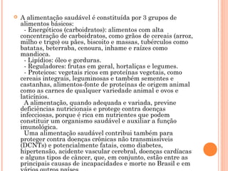    A alimentação saudável é constituída por 3 grupos de
    alimentos básicos:
      - Energéticos (carboidratos): alimentos com alta
    concentração de carboidratos, como grãos de cereais (arroz,
    milho e trigo) ou pães, biscoito e massas, tubérculos como
    batatas, beterraba, cenoura, inhame e raízes como
    mandioca.
      - Lipídios: óleo e gorduras.
      - Reguladores: frutas em geral, hortaliças e legumes.
      - Proteicos: vegetais ricos em proteínas vegetais, como
    cereais integrais, leguminosas e também sementes e
    castanhas, alimentos-fonte de proteínas de origem animal
    como as carnes de qualquer variedade animal e ovos e
    laticínios.
      A alimentação, quando adequada e variada, previne
    deficiências nutricionais e protege contra doenças
    infecciosas, porque é rica em nutrientes que podem
    constituir um organismo saudável e auxiliar a função
    imunológica.
      Uma alimentação saudável contribui também para
    proteger contra doenças crônicas não transmissíveis
    (DCNTs) e potencialmente fatais, como diabetes,
    hipertensão, acidente vascular cerebral, doenças cardíacas
    e alguns tipos de câncer, que, em conjunto, estão entre as
    principais causas de incapacidades e morte no Brasil e em
 