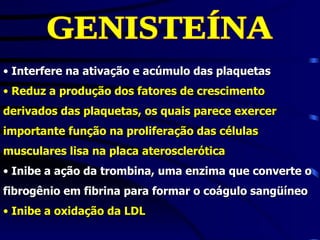 • Interfere na ativação e acúmulo das plaquetas
• Reduz a produção dos fatores de crescimento
derivados das plaquetas, os quais parece exercer
importante função na proliferação das células
musculares lisa na placa aterosclerótica
• Inibe a ação da trombina, uma enzima que converte o
fibrogênio em fibrina para formar o coágulo sangüíneo
• Inibe a oxidação da LDL
 