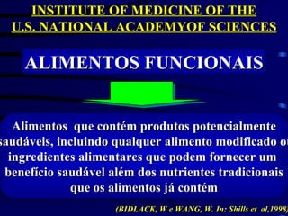 INSTITUTE OF MEDICINE OF THE
  U.S. NATIONAL ACADEMYOF SCIENCES

    ALIMENTOS FUNCIONAIS


   Alimentos que contém produtos potencialmente
saudáveis, incluindo qualquer alimento modificado ou
  ingredientes alimentares que podem fornecer um
 benefício saudável além dos nutrientes tradicionais
             que os alimentos já contém
                    (BIDLACK, W e WANG, W. In: Shills et al,1998)
 