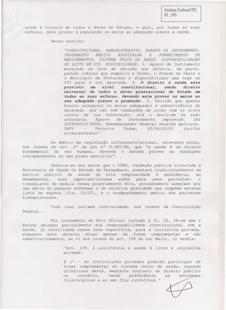 Justiça FederallPE
                                                                                   Fi. 195


 saúde é direito de todos e dever do Estado, o qual, por todas as suas
 esferas, deve prover à populaçâo 09 meios ao adequado acesso à saúde.

            Nesse sentido:

                    "CONSTITUCIONAL. ADMINISTRATIVO. AGRAVO DE INSTRUMENTO.
                   TRATAMENTO MÉDICO          HOSPITALAR    E      FORNECIMENTO DE
                   MEDICAMENTOS. SISTEMA ÚNICO DE SAÚDE. DISPONIBILIZAÇÃO
                   DE LEITO EM UTI. POSSIBILIDADE. 1. Agravo de Instrumento
                   manejado    em face    da decisão    que deferiu,     em parte,
                   pedido  liminar   que compeliu   a União, o Estado do Ceará e
                   o Município     de Fortaleza   a disponibilizar     uma vaga na
                   UTI para     a ora Agravada.     2. O direito à saúde esta
                   previsto        em     nível
                                           constitucional,    sendo     direito
                   universal       de      dever prestacional
                                        todos     e             do Estado    em
                   todas  as suas esferas, devendo este  prover os meios ao
                   seu adequado acesso   e promoção.  3. Decisão    que apenas
                   buscou  assegurar os meios adequados   à sobrevivência    da
                   Agravada,     que não tem condições        de arcar    com os al tos
                   custos     de   sua   internação,      até   o deslinde       da   ação
                   ordinária.       Agravo     de    Instrumento      improvido.        (AG
                   200905001174854,      Desembargador Federal       Geraldo Apoliano,
                   TRF5             Terceira       Turma,      02/06/2010)        (grifos
                   acrescentados)'!

            No âmbito da legislaçâo infraconstitucional, relevante notar,
nos termos do art. 2° da Lei n° 8.080/90, que "a saúde é um direito
fundamental   do  ser humano,   devendo  o Estado   prover  as   condições
indispensáveis ao seu pleno exercicio".

             Observa-se dos autos que o CTMO, fundação pública vinculada à
Secretaria de Saúde do Estado de Pernambuco, prestava tradicionalmente um
serviço   público    de   saúde   Qe  alta  complexidade  e   excelência,  ao
desempenhar,    duas    importantissimas   ações  para   seus   pacientes:  o
transplante de medula óssea propriamente dito, procedimento almejado por
uma série de pessoas enfermas e de relativa gravidade que compõem extensa
lista de espera (fls. 25/27), e o acompanhamento médico dos pacientes
transplantados.

            Tudo   isso     reclama     continuidade,        nos   termos          da   Constituição
Federal.

             Por intermédio de Nota Oficial juntada à fl. 22, vê-se que o
Estado delegou parcialmente    sua responsabilidade  constitucional  com a
saúde, já consolidada nessa área especifica, para a iniciativa privada,
enquanto   esta   deveria  atuar  apenas  de   forma  complementar  e    não
substitutivamente, ex vi dos termos do art. 199 da Lei Maior, in verbis:

                    "Art.   199.    A   assistência     à    saúde   é     livre        à   inicia   ti va
                   privada.

                   §   1°   -  As instituições     privadas     poderão  participar        de
                   forma     complementar     do sistema     único   de saúde,     segundo
                   diretrizes      deste,   mediante    contra to de direi to público
                   ou       convênio,       tendo     preferência       as      erit i.de.des
                   filantrópicas        e as sem fins       lucrativos."            ~
 