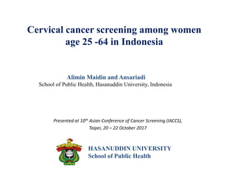 Cervical cancer screening among women
age 25 -64 in Indonesia
Presented at 10th Asian Conference of Cancer Screening (IACCS),
Taipei, 20 – 22 October 2017
Alimin Maidin and Ansariadi
School of Public Health, Hasanuddin University, Indonesia
HASANUDDIN UNIVERSITY
School of Public Health
 