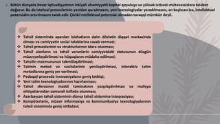 o Bütün dünyada bazar iqtisadiyyatının inkişafı əhəmiyyətli kapital qoyuluşu və yüksək ixtisaslı mütəxəssislərə tələbat
doğurur. Bu da istehsal proseslərinin yenidən qurulmasını, yeni texnologiyalar yaradılmasını, ən başlıcası isə, intellektual
potensialın artırılmasını tələb edir. Çünki intellektual potensial olmadan tərəqqi mümkün deyil.
 Təhsil sistemində aparılan islahatların daim dövlətin diqqət mərkəzində
olması və cəmiyyətin sosial tələblərinə cavab verməsi;
 Təhsil proseslərinin və strukturlarının idarə olunması;
 Təhsil alanların və təhsil verənlərin cəmiyyətdəki statusunun düzgün
müəyyənləşdirilməsi və hüquqlarını müdafıə edilməsi;
 Təhsilin məzmununun təkmilləşdirilməsi;
 Təlimin metod və vasitələrinin yeniləşdirilməsi, interaktiv təlim
metodlarına geniş yer verilməsi;
 Pedaqoji prosesdə innovasiyaların geniş tətbiqi;
 Yeni təlim texnologiyalaırının hazırlanması;
 Təhsil sferasının maddi təminatının yaxşılaşdırılması və maliyyə
ehtiyatlarından səmərəli istifadə olunması;
 Azərbaycan təhsil sisteminin dünya təhsil sisteminə inteqrasiyası;
 Kompüterlərin, müasir informasiya və kommunikasiya texnologiyalarının
təhsil sistemində geniş istifadəsi;
 