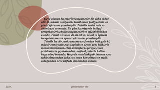 Qeyd olunan bu prioritet istiqamətlər bir daha sübut
edir ki, müasir cəmiyyətdə təhsil insan fəaliyyətinin ən
genişl sferasına çevrilmişdir. Təhsilin sosial rolu və
əhəmiyyəti artmışdır. Bu gün bəşəriyyətin inkişaf
perspektivləri təhsilin istiqamətləri və effektivliyindən
asılıdır. Təhsil, xiısusən də ali təhsil, sosial və iqtisadi
tərəqqinin əsas və aparıcı qüvvəsinə çevrilmişdir.
Təhsilə bu cür yeni yanaşma tərzi ondan irəli gəlir ki,
müasir cəmiyyətin əsas kapitalı və dəyəri yeni biliklərin
mənimsənilməsinə, elmi axtarışlara, qarşıya çıxan
problemlərin qeyri-standart, orijinal yollarla həllinə
hazır olanj insandır. Hazırda sosial inkişaf- insanın nəyə
sahib olmasından daha çox onun kim olması və malik
olduğundan necə istifadə etməsindən asılıdır.
20XX presentation title 8
 