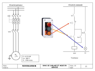 Circuit de puissance                                                  Circuit de commande




                            Q2                                                         Q2




                 I> I> I>                                                          S1




        KM1
                                                                                                        Km1


                                                                                  S2              Km1




                                                                                            KM1           H1
                    M
                    3              P : 0,155 kW
                                   Un : 400 V                                          Ventilateur
                                   N : 1500 tr/min


Nom :                            VENTILATEUR         BANC DE CABLAGE ET MISE EN     Folio : 01
                                                              SERVICE
                                                                                                              13
Créé le :                                                                           sujet
 