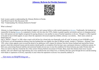 Alimony Reform In Florida Summary
Goal: to post a guide to understanding the Alimony Reform in Florida
Total Word Count In This Document: 862
Title: "Understanding The Alimony Reform In Florida"
What is alimony?
Alimony is a legal obligation to provide financial support to one's spouse before or after marital separation or divorce. Traditionally, the husband was
responsible for paying alimony to a separated or former wife but since the 1970's, thanks to gender equality movements and now to changing marital
laws, both spouses are now legally recognized for paying alimony to one another in cases of marital separation or divorce. Though it is often required
to be paid on top of child support, in cases where the separated or divorced couple has children, alimony is an entirely ... Show more content on
Helpwriting.net ...
One is "Baxter v. Baxter" in 1998, when a man's wife left her for a friend who was financially well–off, with "an income of over $100,000 a year"
(CNS News), yet still demanded an alimony from her husband that was slightly less than $1,000 per month. Another is "Heilman v. Heilman" from
1992, when a states appeals court reversed the denial of an adulterous wife's request for alimony from her former husband and rejected her former
spouse's claim that emotional trauma and devastation should qualify as exemptions from having to pay a permanent alimony to adulterous spouse. In
both cases, preexisting financial stability and emotional burdens do not ease or erase the conditions for forced alimony pay under Florida state law.
These are motives that have fueled the fire of the current Alimony Reform movement in Florida. Many claim that alimony hurts lower–income
families, who can't afford to pay high alimony fees every month for the rest of their lives, or families who have gone through divisive and devastating
trials thanks to separation or divorce, especially in cases where the separation or divorce was caused by adultery or
... Get more on HelpWriting.net ...
 