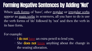 Forming Negative Sentences by Adding ‘Not’
I do not have an extra pencil to lend you.
She does not know anything about the change in
the seating allocation.
When verb forms of ‘have’, other regular or irregular verbs
appear as main verbs in sentences, all you have to do is use
the verb forms of ‘do’ followed by ‘not’ and then the verb in
its base form.
For example:
 